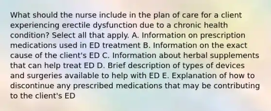 What should the nurse include in the plan of care for a client experiencing erectile dysfunction due to a chronic health​ condition? Select all that apply. A. Information on prescription medications used in ED treatment B. Information on the exact cause of the​ client's ED C. Information about herbal supplements that can help treat ED D. Brief description of types of devices and surgeries available to help with ED E. Explanation of how to discontinue any prescribed medications that may be contributing to the​ client's ED