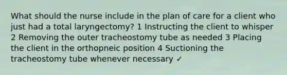 What should the nurse include in the plan of care for a client who just had a total laryngectomy? 1 Instructing the client to whisper 2 Removing the outer tracheostomy tube as needed 3 Placing the client in the orthopneic position 4 Suctioning the tracheostomy tube whenever necessary ✓