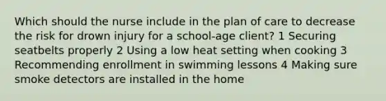 Which should the nurse include in the plan of care to decrease the risk for drown injury for a school-age client? 1 Securing seatbelts properly 2 Using a low heat setting when cooking 3 Recommending enrollment in swimming lessons 4 Making sure smoke detectors are installed in the home