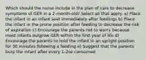 Which should the nurse include in the plan of care to decrease symptoms of GER in a 2-month-old? Select all that apply. a) Place the infant in an infant seat immediately after feedings b) Place the infant in the prone position after feeding to decrease the risk of aspiration c) Encourage the parents not to worry because most infants outgrow GER within the first year of life d) Encourage the parents to hold the infant in an upright position for 30 minutes following a feeding e) Suggest that the parents burp the infant after every 1-2oz consumed