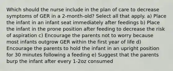 Which should the nurse include in the plan of care to decrease symptoms of GER in a 2-month-old? Select all that apply. a) Place the infant in an infant seat immediately after feedings b) Place the infant in the prone position after feeding to decrease the risk of aspiration c) Encourage the parents not to worry because most infants outgrow GER within the first year of life d) Encourage the parents to hold the infant in an upright position for 30 minutes following a feeding e) Suggest that the parents burp the infant after every 1-2oz consumed