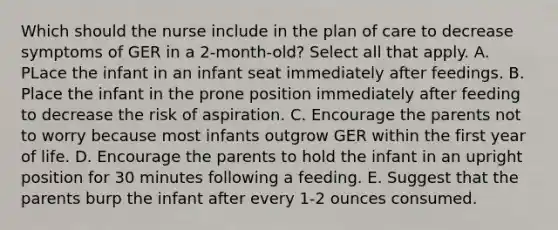 Which should the nurse include in the plan of care to decrease symptoms of GER in a 2-month-old? Select all that apply. A. PLace the infant in an infant seat immediately after feedings. B. Place the infant in the prone position immediately after feeding to decrease the risk of aspiration. C. Encourage the parents not to worry because most infants outgrow GER within the first year of life. D. Encourage the parents to hold the infant in an upright position for 30 minutes following a feeding. E. Suggest that the parents burp the infant after every 1-2 ounces consumed.