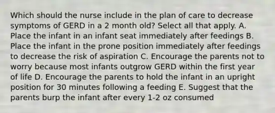 Which should the nurse include in the plan of care to decrease symptoms of GERD in a 2 month old? Select all that apply. A. Place the infant in an infant seat immediately after feedings B. Place the infant in the prone position immediately after feedings to decrease the risk of aspiration C. Encourage the parents not to worry because most infants outgrow GERD within the first year of life D. Encourage the parents to hold the infant in an upright position for 30 minutes following a feeding E. Suggest that the parents burp the infant after every 1-2 oz consumed