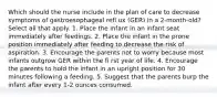 Which should the nurse include in the plan of care to decrease symptoms of gastroesophageal refl ux (GER) in a 2-month-old? Select all that apply. 1. Place the infant in an infant seat immediately after feedings. 2. Place the infant in the prone position immediately after feeding to decrease the risk of aspiration. 3. Encourage the parents not to worry because most infants outgrow GER within the fi rst year of life. 4. Encourage the parents to hold the infant in an upright position for 30 minutes following a feeding. 5. Suggest that the parents burp the infant after every 1-2 ounces consumed.