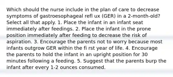 Which should the nurse include in the plan of care to decrease symptoms of gastroesophageal refl ux (GER) in a 2-month-old? Select all that apply. 1. Place the infant in an infant seat immediately after feedings. 2. Place the infant in the prone position immediately after feeding to decrease the risk of aspiration. 3. Encourage the parents not to worry because most infants outgrow GER within the fi rst year of life. 4. Encourage the parents to hold the infant in an upright position for 30 minutes following a feeding. 5. Suggest that the parents burp the infant after every 1-2 ounces consumed.