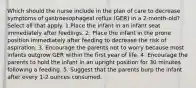 Which should the nurse include in the plan of care to decrease symptoms of gastroesophageal reflux (GER) in a 2-month-old? Select all that apply. 1.Place the infant in an infant seat immediately after feedings. 2. Place the infant in the prone position immediately after feeding to decrease the risk of aspiration. 3. Encourage the parents not to worry because most infants outgrow GER within the first year of life. 4. Encourage the parents to hold the infant in an upright position for 30 minutes following a feeding. 5. Suggest that the parents burp the infant after every 1-2 ounces consumed.