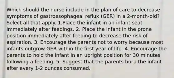 Which should the nurse include in the plan of care to decrease symptoms of gastroesophageal reflux (GER) in a 2-month-old? Select all that apply. 1.Place the infant in an infant seat immediately after feedings. 2. Place the infant in the prone position immediately after feeding to decrease the risk of aspiration. 3. Encourage the parents not to worry because most infants outgrow GER within the first year of life. 4. Encourage the parents to hold the infant in an upright position for 30 minutes following a feeding. 5. Suggest that the parents burp the infant after every 1-2 ounces consumed.