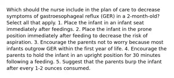 Which should the nurse include in the plan of care to decrease symptoms of gastroesophageal reflux (GER) in a 2-month-old? Select all that apply. 1. Place the infant in an infant seat immediately after feedings. 2. Place the infant in the prone position immediately after feeding to decrease the risk of aspiration. 3. Encourage the parents not to worry because most infants outgrow GER within the first year of life. 4. Encourage the parents to hold the infant in an upright position for 30 minutes following a feeding. 5. Suggest that the parents burp the infant after every 1-2 ounces consumed.