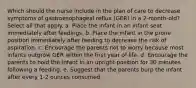 Which should the nurse include in the plan of care to decrease symptoms of gastroesophageal reflux (GER) in a 2-month-old? Select all that apply. a. Place the infant in an infant seat immediately after feedings. b. Place the infant in the prone position immediately after feeding to decrease the risk of aspiration. c. Encourage the parents not to worry because most infants outgrow GER within the first year of life. d. Encourage the parents to hold the infant in an upright position for 30 minutes following a feeding. e. Suggest that the parents burp the infant after every 1-2 ounces consumed.