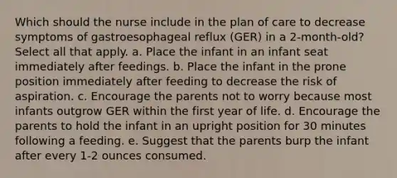 Which should the nurse include in the plan of care to decrease symptoms of gastroesophageal reflux (GER) in a 2-month-old? Select all that apply. a. Place the infant in an infant seat immediately after feedings. b. Place the infant in the prone position immediately after feeding to decrease the risk of aspiration. c. Encourage the parents not to worry because most infants outgrow GER within the first year of life. d. Encourage the parents to hold the infant in an upright position for 30 minutes following a feeding. e. Suggest that the parents burp the infant after every 1-2 ounces consumed.