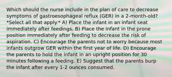 Which should the nurse include in the plan of care to decrease symptoms of gastroesophageal reflux (GER) in a 2-month-old? *Select all that apply.* A) Place the infant in an infant seat immediately after feedings. B) Place the infant in the prone position immediately after feeding to decrease the risk of aspiration. C) Encourage the parents not to worry because most infants outgrow GER within the first year of life. D) Encourage the parents to hold the infant in an upright position for 30 minutes following a feeding. E) Suggest that the parents burp the infant after every 1-2 ounces consumed.