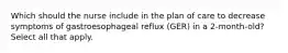 Which should the nurse include in the plan of care to decrease symptoms of gastroesophageal reflux (GER) in a 2-month-old? Select all that apply.