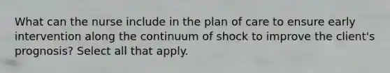 What can the nurse include in the plan of care to ensure early intervention along the continuum of shock to improve the client's prognosis? Select all that apply.