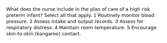 What does the nurse include in the plan of care of a high risk preterm infant? Select all that apply. 1 Routinely monitor blood pressure. 2 Assess intake and output records. 3 Assess for respiratory distress. 4 Maintain room temperature. 5 Encourage skin-to-skin (kangaroo) contact.