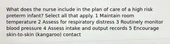 What does the nurse include in the plan of care of a high risk preterm infant? Select all that apply. 1 Maintain room temperature 2 Assess for respiratory distress 3 Routinely monitor blood pressure 4 Assess intake and output records 5 Encourage skin-to-skin (kangaroo) contact