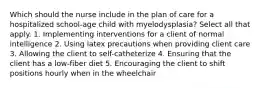 Which should the nurse include in the plan of care for a hospitalized school-age child with myelodysplasia? Select all that apply. 1. Implementing interventions for a client of normal intelligence 2. Using latex precautions when providing client care 3. Allowing the client to self-catheterize 4. Ensuring that the client has a low-fiber diet 5. Encouraging the client to shift positions hourly when in the wheelchair