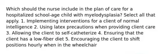 Which should the nurse include in the plan of care for a hospitalized school-age child with myelodysplasia? Select all that apply. 1. Implementing interventions for a client of normal intelligence 2. Using latex precautions when providing client care 3. Allowing the client to self-catheterize 4. Ensuring that the client has a low-fiber diet 5. Encouraging the client to shift positions hourly when in the wheelchair