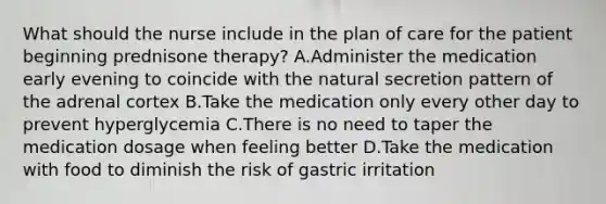 What should the nurse include in the plan of care for the patient beginning prednisone therapy? A.Administer the medication early evening to coincide with the natural secretion pattern of the adrenal cortex B.Take the medication only every other day to prevent hyperglycemia C.There is no need to taper the medication dosage when feeling better D.Take the medication with food to diminish the risk of gastric irritation