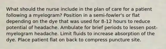 What should the nurse include in the plan of care for a patient following a myelogram? Position in a semi-fowler's or flat depending on the dye that was used for 8-12 hours to reduce potential of headache. Ambulate for brief periods to lessen post-myelogram headache. Limit fluids to increase absorption of the dye. Place patient flat on back to compress puncture site.