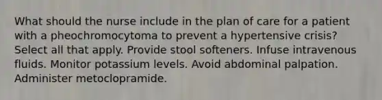 What should the nurse include in the plan of care for a patient with a pheochromocytoma to prevent a hypertensive crisis? Select all that apply. Provide stool softeners. Infuse intravenous fluids. Monitor potassium levels. Avoid abdominal palpation. Administer metoclopramide.