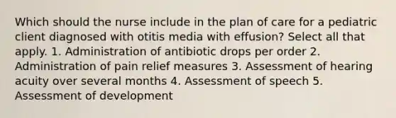 Which should the nurse include in the plan of care for a pediatric client diagnosed with otitis media with effusion? Select all that apply. 1. Administration of antibiotic drops per order 2. Administration of pain relief measures 3. Assessment of hearing acuity over several months 4. Assessment of speech 5. Assessment of development