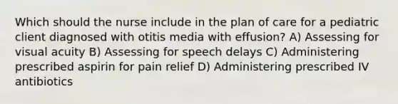 Which should the nurse include in the plan of care for a pediatric client diagnosed with otitis media with effusion? A) Assessing for visual acuity B) Assessing for speech delays C) Administering prescribed aspirin for pain relief D) Administering prescribed IV antibiotics