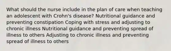 What should the nurse include in the plan of care when teaching an adolescent with Crohn's disease? Nutritional guidance and preventing constipation Coping with stress and adjusting to chronic illness Nutritional guidance and preventing spread of illness to others Adjusting to chronic illness and preventing spread of illness to others