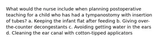 What would the nurse include when planning postoperative teaching for a child who has had a tympanostomy with insertion of tubes? a. Keeping the infant flat after feeding b. Giving over-the-counter decongestants c. Avoiding getting water in the ears d. Cleaning the ear canal with cotton-tipped applicators