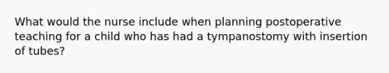 What would the nurse include when planning postoperative teaching for a child who has had a tympanostomy with insertion of tubes?