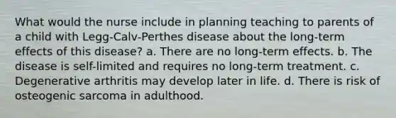 What would the nurse include in planning teaching to parents of a child with Legg-Calv-Perthes disease about the long-term effects of this disease? a. There are no long-term effects. b. The disease is self-limited and requires no long-term treatment. c. Degenerative arthritis may develop later in life. d. There is risk of osteogenic sarcoma in adulthood.