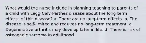 What would the nurse include in planning teaching to parents of a child with Legg-Calv-Perthes disease about the long-term effects of this disease? a. There are no long-term effects. b. The disease is self-limited and requires no long-term treatment. c. Degenerative arthritis may develop later in life. d. There is risk of osteogenic sarcoma in adulthood