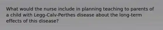 What would the nurse include in planning teaching to parents of a child with Legg-Calv-Perthes disease about the long-term effects of this disease?