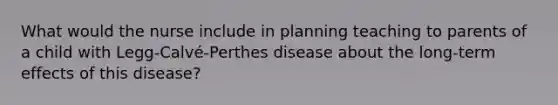 What would the nurse include in planning teaching to parents of a child with Legg-Calvé-Perthes disease about the long-term effects of this disease?