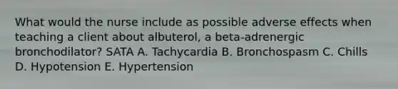 What would the nurse include as possible adverse effects when teaching a client about albuterol, a beta-adrenergic bronchodilator? SATA A. Tachycardia B. Bronchospasm C. Chills D. Hypotension E. Hypertension