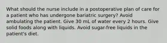 What should the nurse include in a postoperative plan of care for a patient who has undergone bariatric surgery? Avoid ambulating the patient. Give 30 mL of water every 2 hours. Give solid foods along with liquids. Avoid sugar-free liquids in the patient's diet.