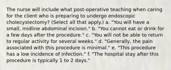 The nurse will include what post-operative teaching when caring for the client who is preparing to undergo endoscopic cholecystectomy? (Select all that apply.) a. "You will have a small, midline abdominal incision." b. "You cannot eat or drink for a few days after the procedure." c. "You will not be able to return to regular activity for several weeks." d. "Generally, the pain associated with this procedure is minimal." e. "This procedure has a low incidence of infection." f. "The hospital stay after this procedure is typically 1 to 2 days."