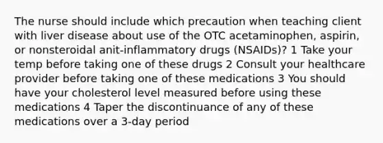 The nurse should include which precaution when teaching client with liver disease about use of the OTC acetaminophen, aspirin, or nonsteroidal anit-inflammatory drugs (NSAIDs)? 1 Take your temp before taking one of these drugs 2 Consult your healthcare provider before taking one of these medications 3 You should have your cholesterol level measured before using these medications 4 Taper the discontinuance of any of these medications over a 3-day period