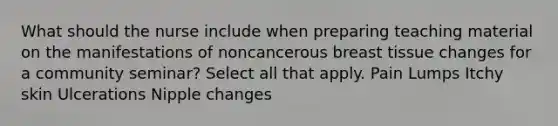 What should the nurse include when preparing teaching material on the manifestations of noncancerous breast tissue changes for a community seminar? Select all that apply. Pain Lumps Itchy skin Ulcerations Nipple changes