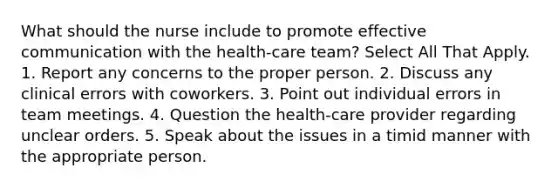 What should the nurse include to promote effective communication with the health-care team? Select All That Apply. 1. Report any concerns to the proper person. 2. Discuss any clinical errors with coworkers. 3. Point out individual errors in team meetings. 4. Question the health-care provider regarding unclear orders. 5. Speak about the issues in a timid manner with the appropriate person.