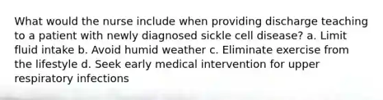 What would the nurse include when providing discharge teaching to a patient with newly diagnosed sickle cell disease? a. Limit fluid intake b. Avoid humid weather c. Eliminate exercise from the lifestyle d. Seek early medical intervention for upper respiratory infections