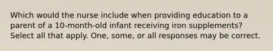 Which would the nurse include when providing education to a parent of a 10-month-old infant receiving iron supplements? Select all that apply. One, some, or all responses may be correct.