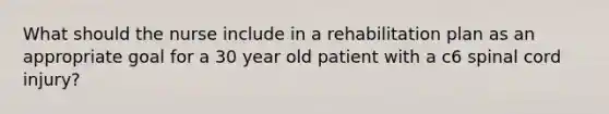 What should the nurse include in a rehabilitation plan as an appropriate goal for a 30 year old patient with a c6 spinal cord injury?