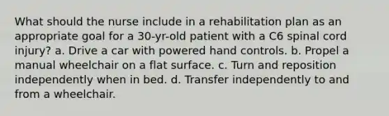 What should the nurse include in a rehabilitation plan as an appropriate goal for a 30-yr-old patient with a C6 spinal cord injury? a. Drive a car with powered hand controls. b. Propel a manual wheelchair on a flat surface. c. Turn and reposition independently when in bed. d. Transfer independently to and from a wheelchair.