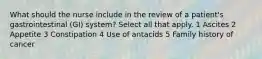 What should the nurse include in the review of a patient's gastrointestinal (GI) system? Select all that apply. 1 Ascites 2 Appetite 3 Constipation 4 Use of antacids 5 Family history of cancer