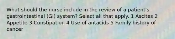 What should the nurse include in the review of a patient's gastrointestinal (GI) system? Select all that apply. 1 Ascites 2 Appetite 3 Constipation 4 Use of antacids 5 Family history of cancer