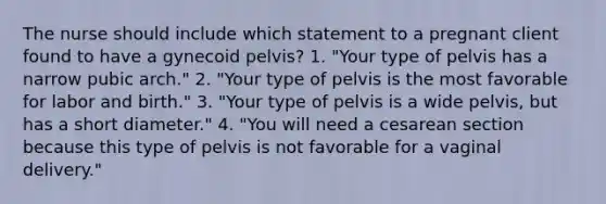 The nurse should include which statement to a pregnant client found to have a gynecoid pelvis? 1. "Your type of pelvis has a narrow pubic arch." 2. "Your type of pelvis is the most favorable for labor and birth." 3. "Your type of pelvis is a wide pelvis, but has a short diameter." 4. "You will need a cesarean section because this type of pelvis is not favorable for a vaginal delivery."