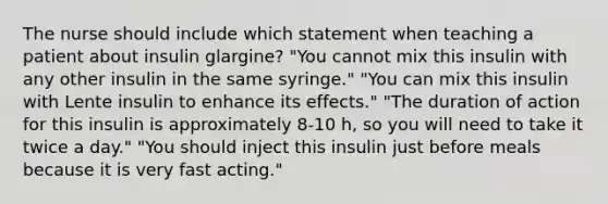 The nurse should include which statement when teaching a patient about insulin glargine? "You cannot mix this insulin with any other insulin in the same syringe." "You can mix this insulin with Lente insulin to enhance its effects." "The duration of action for this insulin is approximately 8-10 h, so you will need to take it twice a day." "You should inject this insulin just before meals because it is very fast acting."