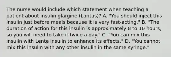 The nurse would include which statement when teaching a patient about insulin glargine (Lantus)? A. "You should inject this insulin just before meals because it is very fast-acting." B. "The duration of action for this insulin is approximately 8 to 10 hours, so you will need to take it twice a day." C. "You can mix this insulin with Lente insulin to enhance its effects." D. "You cannot mix this insulin with any other insulin in the same syringe."