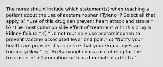 The nurse should include which statement(s) when teaching a patient about the use of acetaminophen [Tylenol]? Select all that apply. a) "Use of this drug can prevent heart attack and stroke." b) "The most common side effect of treatment with this drug is kidney failure." c) "Do not routinely use acetaminophen to prevent vaccine-associated fever and pain." d) "Notify your healthcare provider if you notice that your skin or eyes are turning yellow." e) "Acetaminophen is a useful drug for the treatment of inflammation such as rheumatoid arthritis."