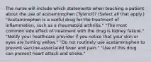 The nurse will include which statements when teaching a patient about the use of acetaminophen [Tylenol]? (Select all that apply.) "Acetaminophen is a useful drug for the treatment of inflammation, such as a rheumatoid arthritis." "The most common side effect of treatment with the drug is kidney failure." "Notify your healthcare provider if you notice that your skin or eyes are turning yellow." "Do not routinely use acetaminophen to prevent vaccine-associated fever and pain." "Use of this drug can prevent heart attack and stroke."